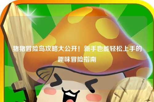 猪猪冒险岛攻略大公开!新手也能轻松上手的趣味冒险指南✨