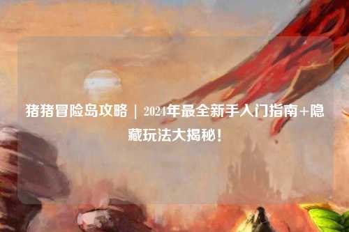 猪猪冒险岛攻略 | 2024年最全新手入门指南+隐藏玩法大揭秘!