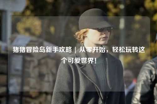 猪猪冒险岛新手攻略 | 从零开始,轻松玩转这个可爱世界!