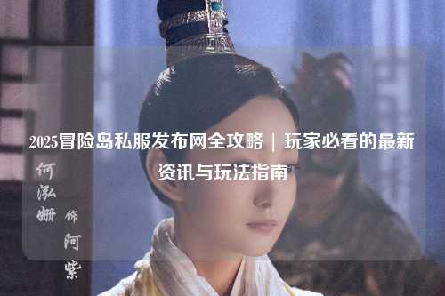 2025冒险岛私服发布网全攻略 | 玩家必看的最新资讯与玩法指南