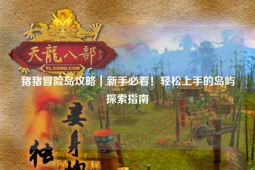 猪猪冒险岛攻略|新手必看!轻松上手的岛屿探索指南✨