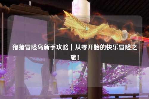 猪猪冒险岛新手攻略|从零开始的快乐冒险之旅!