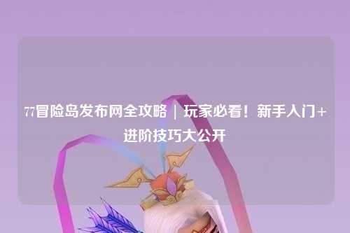 77冒险岛发布网全攻略 | 玩家必看！新手入门+进阶技巧大公开