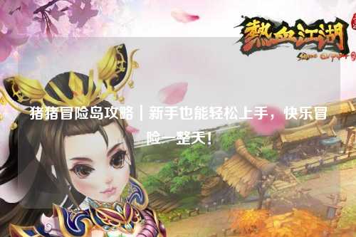 猪猪冒险岛攻略|新手也能轻松上手,快乐冒险一整天!