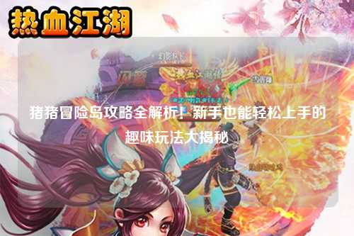 猪猪冒险岛攻略全解析!新手也能轻松上手的趣味玩法大揭秘✨