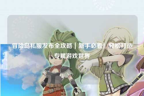 冒险岛私服发布全攻略|新手必看!轻松打造专属游戏世界