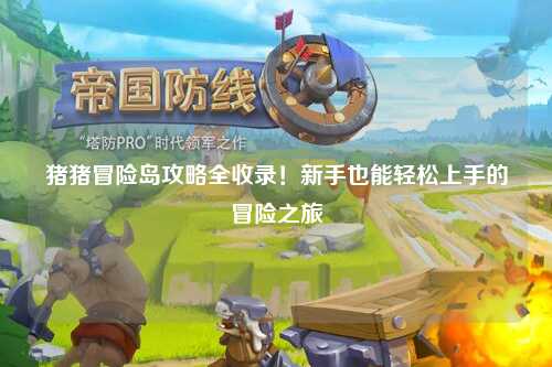 猪猪冒险岛攻略全收录！新手也能轻松上手的冒险之旅✨