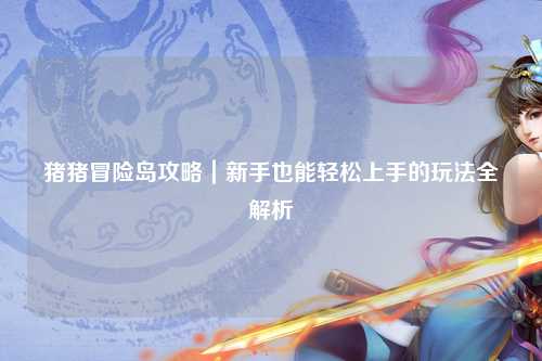 猪猪冒险岛攻略|新手也能轻松上手的玩法全解析✨