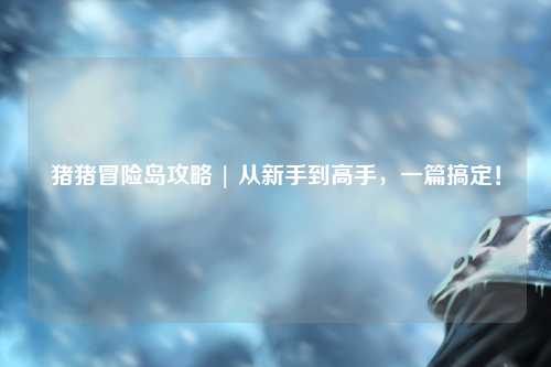 猪猪冒险岛攻略 | 从新手到高手,一篇搞定!