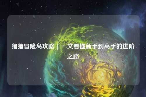 猪猪冒险岛攻略 | 一文看懂新手到高手的进阶之路