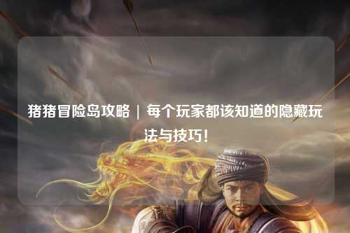 猪猪冒险岛攻略 | 每个玩家都该知道的隐藏玩法与技巧!