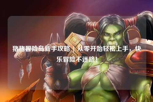 猪猪冒险岛新手攻略 | 从零开始轻松上手,快乐冒险不迷路!