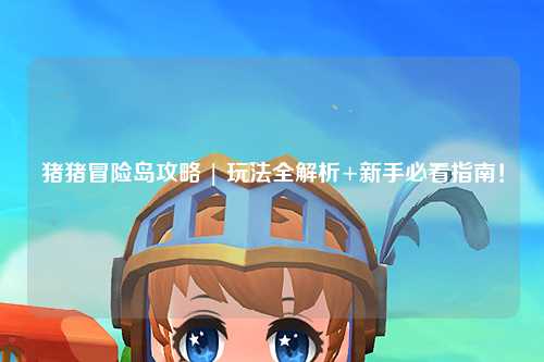 猪猪冒险岛攻略 | 玩法全解析+新手必看指南！